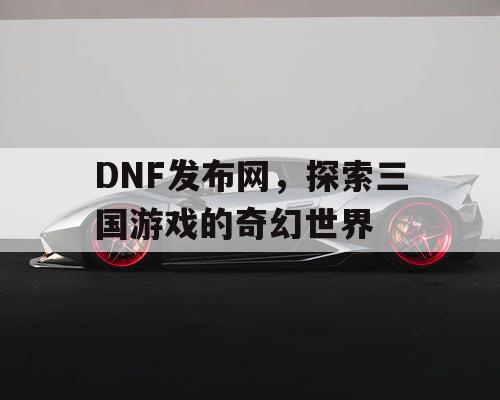 DNF发布网，探索三国游戏的奇幻世界