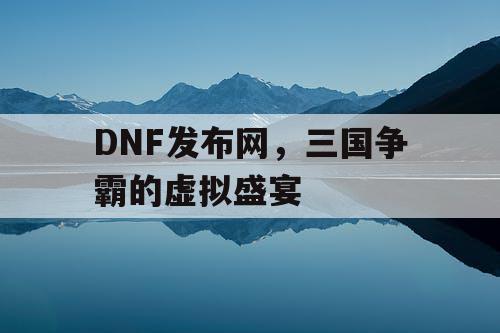 DNF发布网，三国争霸的虚拟盛宴