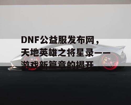 DNF公益服发布网，天地英雄之将星录——游戏新篇章的揭开