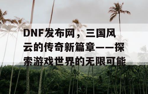 DNF发布网，三国风云的传奇新篇章——探索游戏世界的无限可能