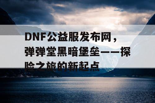 DNF公益服发布网，弹弹堂黑暗堡垒——探险之旅的新起点