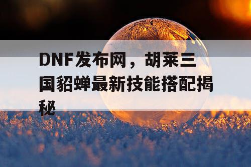 DNF发布网，胡莱三国貂蝉最新技能搭配揭秘