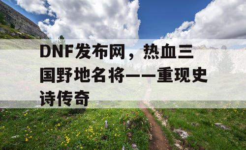 DNF发布网，热血三国野地名将——重现史诗传奇