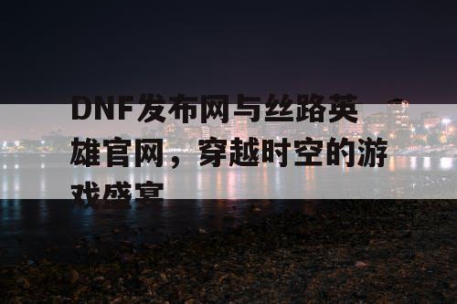 DNF发布网与丝路英雄官网，穿越时空的游戏盛宴