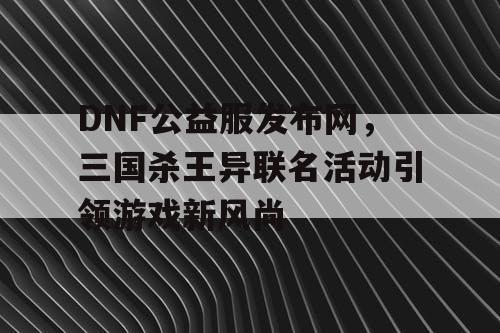 DNF公益服发布网，三国杀王异联名活动引领游戏新风尚