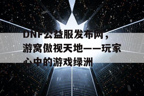 DNF公益服发布网，游窝傲视天地——玩家心中的游戏绿洲