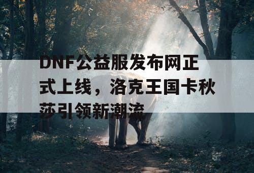 DNF公益服发布网正式上线，洛克王国卡秋莎引领新潮流