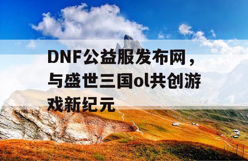 DNF公益服发布网，与盛世三国ol共创游戏新纪元