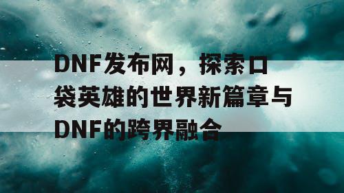 DNF发布网，探索口袋英雄的世界新篇章与DNF的跨界融合