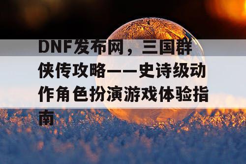 DNF发布网，三国群侠传攻略——史诗级动作角色扮演游戏体验指南