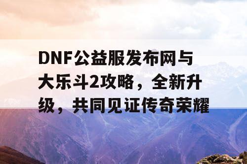 DNF公益服发布网与大乐斗2攻略，全新升级，共同见证传奇荣耀