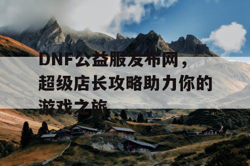 DNF公益服发布网，超级店长攻略助力你的游戏之旅