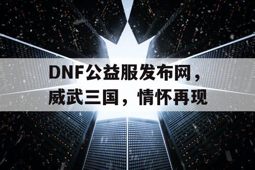 DNF公益服发布网，威武三国，情怀再现