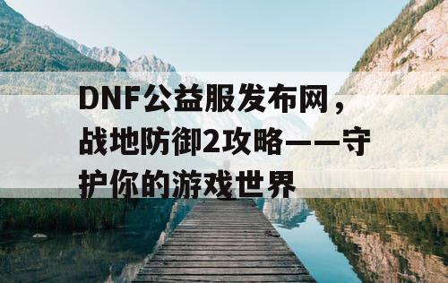 DNF公益服发布网，战地防御2攻略——守护你的游戏世界