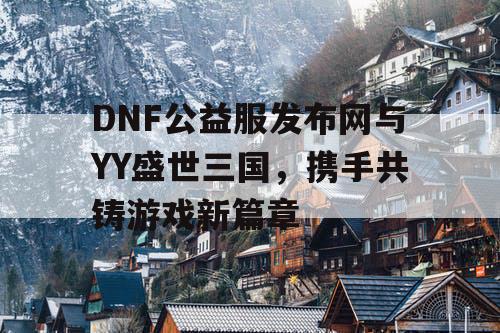 DNF公益服发布网与YY盛世三国，携手共铸游戏新篇章