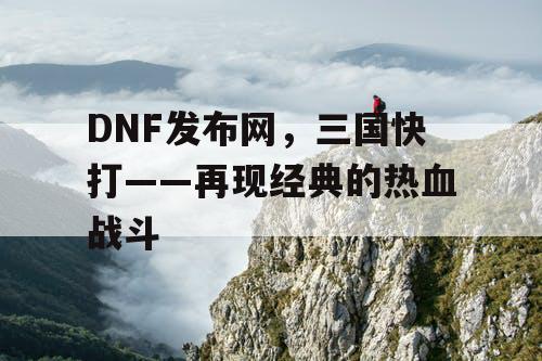 DNF发布网，三国快打——再现经典的热血战斗