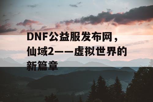 DNF公益服发布网，仙域2——虚拟世界的新篇章