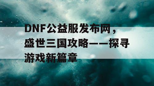 DNF公益服发布网，盛世三国攻略——探寻游戏新篇章