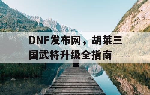 DNF发布网，胡莱三国武将升级全指南