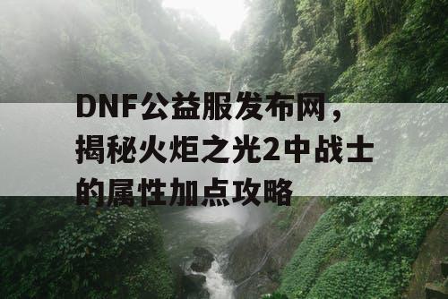 DNF公益服发布网，揭秘火炬之光2中战士的属性加点攻略