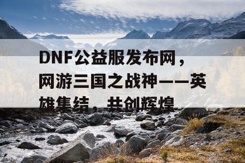 DNF公益服发布网，网游三国之战神——英雄集结，共创辉煌