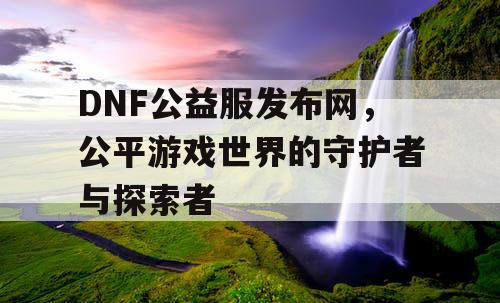 DNF公益服发布网，公平游戏世界的守护者与探索者