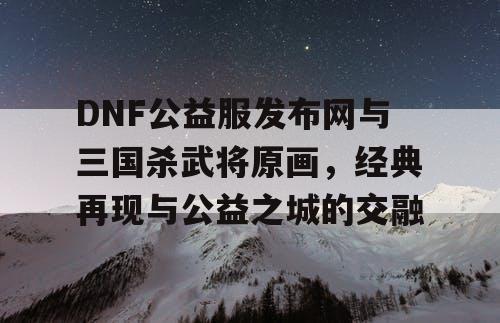 DNF公益服发布网与三国杀武将原画，经典再现与公益之城的交融