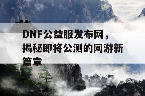 DNF公益服发布网，揭秘即将公测的网游新篇章