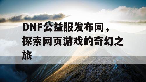 DNF公益服发布网，探索网页游戏的奇幻之旅